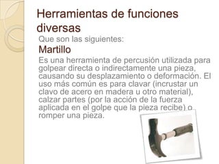 Herramientas de funciones
diversas
Que son las siguientes:
Martillo
Es una herramienta de percusión utilizada para
golpear directa o indirectamente una pieza,
causando su desplazamiento o deformación. El
uso más común es para clavar (incrustar un
clavo de acero en madera u otro material),
calzar partes (por la acción de la fuerza
aplicada en el golpe que la pieza recibe) o
romper una pieza.
 