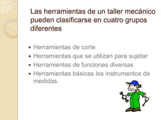 Las herramientas de un taller mecánico
pueden clasificarse en cuatro grupos
diferentes

 Herramientas de corte
 Herramientas que se utilizan para sujetar
 Herramientas de funciones diversas
 Herramientas básicas los instrumentos de
  medidas.
 