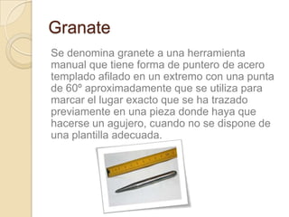 Granate
Se denomina granete a una herramienta
manual que tiene forma de puntero de acero
templado afilado en un extremo con una punta
de 60º aproximadamente que se utiliza para
marcar el lugar exacto que se ha trazado
previamente en una pieza donde haya que
hacerse un agujero, cuando no se dispone de
una plantilla adecuada.
 