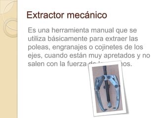 Extractor mecánico
Es una herramienta manual que se
utiliza básicamente para extraer las
poleas, engranajes o cojinetes de los
ejes, cuando están muy apretados y no
salen con la fuerza de las manos.
 