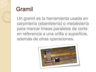Gramil
Un gramil es la herramienta usada en
carpintería (ebanistería) o metalistería
para marcar líneas paralelas de corte
en referencia a una orilla o superficie,
además de otras operaciones.
 