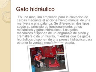 Gato hidráulico
 Es una máquina empleada para la elevación de
cargas mediante el accionamiento manual de una
manivela o una palanca. Se diferencian dos tipos,
según su principio de funcionamiento: gatos
mecánicos y gatos hidráulicos. Los gatos
mecánicos disponen de un engranaje de piñón y
cremallera o de un husillo, mientras que los gatos
hidráulicos disponen de una prensa hidráulica para
obtener la ventaja mecánica necesaria.
 