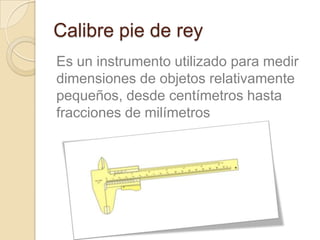 Calibre pie de rey
Es un instrumento utilizado para medir
dimensiones de objetos relativamente
pequeños, desde centímetros hasta
fracciones de milímetros
 