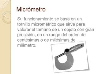 Micrómetro
Su funcionamiento se basa en un
tornillo micrométrico que sirve para
valorar el tamaño de un objeto con gran
precisión, en un rango del orden de
centésimas o de milésimas de
milímetro.
 