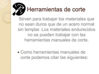 Herramientas de corte
Sirven para trabajar los materiales que
no sean duros que de un acero normal
sin templar. Los materiales endurecidos
      no se pueden trabajar con las
    herramientas manuales de corte.

   Como herramientas manuales de
    corte podemos citar las siguientes:
 