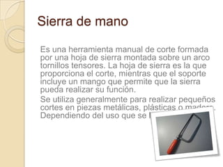 Sierra de mano

Es una herramienta manual de corte formada
por una hoja de sierra montada sobre un arco
tornillos tensores. La hoja de sierra es la que
proporciona el corte, mientras que el soporte
incluye un mango que permite que la sierra
pueda realizar su función.
Se utiliza generalmente para realizar pequeños
cortes en piezas metálicas, plásticas o madera.
Dependiendo del uso que se le quiera dar
 