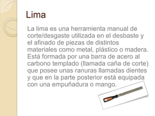 Lima
La lima es una herramienta manual de
corte/desgaste utilizada en el desbaste y
el afinado de piezas de distintos
materiales como metal, plástico o madera.
Está formada por una barra de acero al
carbono templado (llamada caña de corte)
que posee unas ranuras llamadas dientes
y que en la parte posterior está equipada
con una empuñadura o mango.
 