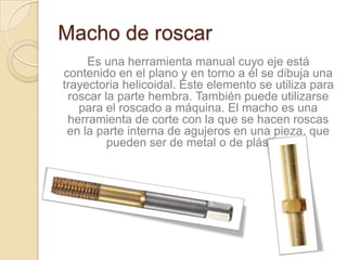 Macho de roscar
     Es una herramienta manual cuyo eje está
contenido en el plano y en torno a él se dibuja una
trayectoria helicoidal. Este elemento se utiliza para
 roscar la parte hembra. También puede utilizarse
   para el roscado a máquina. El macho es una
 herramienta de corte con la que se hacen roscas
 en la parte interna de agujeros en una pieza, que
         pueden ser de metal o de plástico.
 