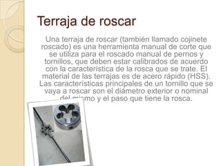 Terraja de roscar
  Una terraja de roscar (también llamado cojinete
roscado) es una herramienta manual de corte que
   se utiliza para el roscado manual de pernos y
 tornillos, que deben estar calibrados de acuerdo
  con la característica de la rosca que se trate. El
 material de las terrajas es de acero rápido (HSS).
Las características principales de un tornillo que se
 vaya a roscar son el diámetro exterior o nominal
      del mismo y el paso que tiene la rosca.
 