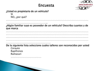Encuesta¿Usted es propietario de un vehículo?SI				NO, ¿por qué?………………………………………………………………………………………………………………………………………….. ¿Algún familiar suyo es poseedor de un vehículo? Describa cuantos y de que marca………………………………………………………………………………………………………………………………………………………………………………………………………………………………………………………………………………………………………………………………………………………………………………………………………………………………………De la siguiente lista seleccione cuales talleres son reconocidos por ustedCerautoRapifrenosRamasuri…………………………………