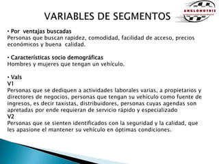 VARIABLES DE SEGMENTOS Por  ventajas buscadasPersonas que buscan rapidez, comodidad, facilidad de acceso, precios económicos y buena  calidad. Características socio demográficasHombres y mujeres que tengan un vehículo. ValsV1Personas que se dediquen a actividades laborales varias, a propietarios y directores de negocios, personas que tengan su vehículo como fuente de ingresos, es decir taxistas, distribuidores, personas cuyas agendas son apretadas por ende requieran de servicio rápido y especializado V2Personas que se sienten identificados con la seguridad y la calidad, que les apasione el mantener su vehículo en óptimas condiciones.
