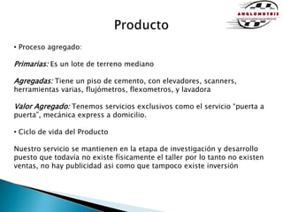 Producto Proceso agregado: Primarias: Es un lote de terreno medianoAgregadas: Tiene un piso de cemento, con elevadores, scanners, herramientas varias, flujómetros, flexometros, y lavadoraValor Agregado: Tenemos servicios exclusivos como el servicio “puerta a puerta”, mecánica express a domicilio. Ciclo de vida del ProductoNuestro servicio se mantienen en la etapa de investigación y desarrollo puesto que todavía no existe físicamente el taller por lo tanto no existen ventas, no hay publicidad asi como que tampoco existe inversión