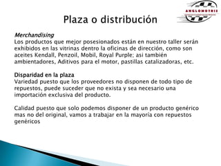 Plaza o distribuciónMerchandisingLos productos que mejor posesionados están en nuestro taller serán exhibidos en las vitrinas dentro la oficinas de dirección, como son aceites Kendall, Penzoil, Mobil, Royal Purple; asi también ambientadores, Aditivos para el motor, pastillas catalizadoras, etc.Disparidad en la plazaVariedad puesto que los proveedores no disponen de todo tipo de repuestos, puede suceder que no exista y sea necesario una importación exclusiva del producto. Calidad puesto que solo podemos disponer de un producto genérico mas no del original, vamos a trabajar en la mayoría con repuestos genéricos