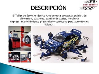 DESCRIPCIÓNEl Taller de Servicio técnico Anglomotriz prestará servicios de alineación, balanceo, cambio de aceite, mecánica express, mantenimiento preventivo y correctivo para automóviles livianos.