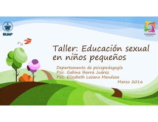 Taller: Educación sexual
en niños pequeños
Departamento de psicopedagogía
Psic. Gabina Ibarra Juárez
Psic. Elizabeth Lozano Mendoza
Marzo 2016
 