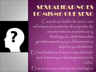 Cuando se habla de sexo, nos referimos únicamente al conjunto de características anatómicas y fisiológicas, determinadas genéticamente y que diferencian a mujeres y a hombres. En los hombres el sexo está definido por el pene y en las mujeres por la vulva. El sexo es una concepción biológica mientras que la sexualidad es mucho más amplia ya que abarca todos los aspectos. 