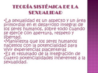 La sexualidad es un aspecto y un área primordial en el desarrollo integral de los seres humanos, sobre todo cuando se ejerce con apertura, respeto y libertad. Manifiesta que los seres humanos nacemos con la potencialidad para vivir experiencias placenteras Es el resultado de la integración de cuatro potencialidades inherentes a la sexualidad. 