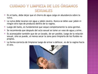 En el baño, debe dejar que el chorro de agua caiga en abundancia sobre la vulva. La vulva debe lavarse con agua y jabón neutro. Nunca se debe usar jabón ni ningún otro tipo de producto dentro de la vagina.  Luego del baño, es fundamental que seque completamente la zona genital. Se recomienda que después del acto sexual se tome un vaso de agua y orine. Es aconsejable también que de un lavado, de ser posible, luego de la relación sexual, sino se puede, al menos secar la zona para limpiarla de los fluidos no propios.  La forma correcta de limpiarse luego de orinar o defecar, es de la vagina hacia el ano. 