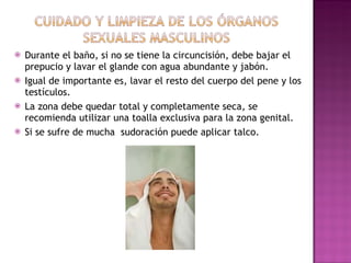 Durante el baño, si no se tiene la circuncisión, debe bajar el prepucio y lavar el glande con agua abundante y jabón.  Igual de importante es, lavar el resto del cuerpo del pene y los testículos. La zona debe quedar total y completamente seca, se recomienda utilizar una toalla exclusiva para la zona genital. Si se sufre de mucha  sudoración puede aplicar talco.  