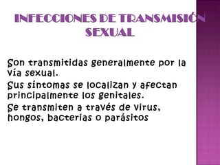 Son transmitidas generalmente por la vía sexual. Sus síntomas se localizan y afectan principalmente los genitales. Se transmiten a través de virus, hongos, bacterias o parásitos  