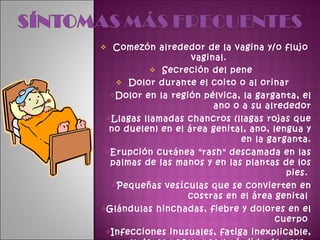 Comezón alrededor de la vagina y/o flujo vaginal.  Secreción del pene  Dolor durante el coito o al orinar  Dolor en la región pélvica, la garganta, el ano o a su alrededor Llagas llamadas chancros (llagas rojas que no duelen) en el área genital, ano, lengua y en la garganta. Erupción cutánea "rash" descamada en las palmas de las manos y en las plantas de los pies.  Pequeñas vesículas que se convierten en costras en el área genital  Glándulas hinchadas, fiebre y dolores en el cuerpo  Infecciones inusuales, fatiga inexplicable, sudores nocturnos y pérdida de peso.  Verrugas de textura suave y del color de la piel alrededor del área genital  