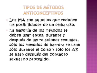 Los MA son aquellos que reducen las posibilidades de un embarazo. La mayoría de los métodos se deben usar antes, durante y después de las relaciones sexuales, sólo los métodos de barrera se usan sólo durante el coito y sólo los AE se usan después del contacto sexual no protegido.  