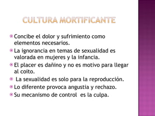 Concibe el dolor y sufrimiento como elementos necesarios. La ignorancia en temas de sexualidad es valorada en mujeres y la infancia. El placer es dañino y no es motivo para llegar al coito. La sexualidad es solo para la reproducción.  Lo diferente provoca angustia y rechazo. Su mecanismo de control  es la culpa.  