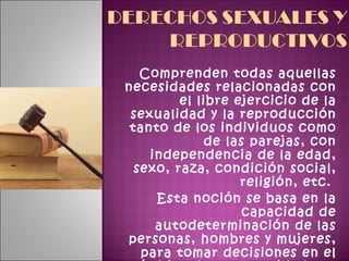 Comprenden todas aquellas necesidades relacionadas con el libre ejercicio de la sexualidad y la reproducción tanto de los individuos como de las parejas, con independencia de la edad, sexo, raza, condición social, religión, etc.  Esta noción se basa en la capacidad de autodeterminación de las personas, hombres y mujeres, para tomar decisiones en el ámbito de la sexualidad y la reproducción.  