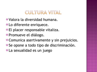 Valora la diversidad humana. Lo diferente enriquece. El placer responsable vitaliza. Promueve el diálogo. Comunica asertivamente y sin prejuicios. Se opone a todo tipo de discriminación. La sexualidad es un juego 