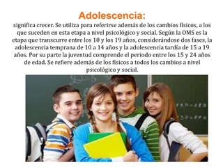 Adolescencia:
significa crecer. Se utiliza para referirse además de los cambios físicos, a los
que suceden en esta etapa a nivel psicológico y social. Según la OMS es la
etapa que transcurre entre los 10 y los 19 años, considerándose dos fases, la
adolescencia temprana de 10 a 14 años y la adolescencia tardía de 15 a 19
años. Por su parte la juventud comprende el periodo entre los 15 y 24 años
de edad. Se refiere además de los físicos a todos los cambios a nivel
psicológico y social.
 