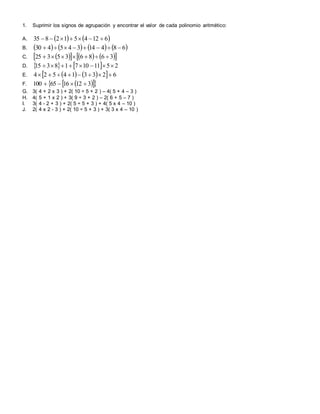 1. Suprimir los signos de agrupación y encontrar el valor de cada polinomio aritmético:
A.    6124512835 
B.        68414345430 
C.        368635325 
D.     251110718315 
E.      623314524 
F.    3121665100 
G. 3( 4 + 2 x 3 ) + 2( 10 ÷ 5 + 2 ) – 4( 5 + 4 – 3 )
H. 4( 5 + 1 x 2 ) + 3( 9 ÷ 3 + 2 ) – 2( 6 + 5 – 7 )
I. 3( 4 - 2 + 3 ) + 2( 5 ÷ 5 + 3 ) + 4( 5 x 4 – 10 )
J. 2( 4 x 2 - 3 ) + 2( 10 ÷ 5 + 3 ) + 3( 3 x 4 – 10 )
 