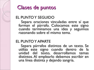 Clases de puntos EL PUNTO Y SEGUIDO Separa oraciones vinculadas entre sí que forman el párrafo. Colocamos este signo cuando terminamos una idea y seguimos razonando sobre el mismo tema. EL PUNTO Y APARTE Separa párrafos distintos de un texto. Se utiliza este signo cuando dentro de la unidad del texto, desarrollamos temas distintos. Al emplearlo debemos escribir en una línea distinta y dejando sangría. 