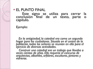 EL PUNTO FINAL Este signo se utiliza para cerrar la conclusión final de un texto, parte o capítulo.  Ejemplo: En la antigüedad, la catedral era como un segundo hogar para los ciudadanos. Situada en el centro de la población, todos los señores se reunían en ella para el ejercicio de diversas actividades. Construir una catedral era un trabajo que llevaba a veces cientos de años. Ello requería el concurso de arquitectos, albañiles, orfebres, escultores, pintores y vidrieros .   