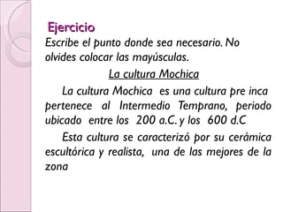 Ejercicio Escribe el punto donde sea necesario. No olvides colocar las mayúsculas. La cultura Mochica La cultura Mochica  es una cultura pre inca  pertenece al Intermedio Temprano, periodo ubicado  entre los  200 a.C. y los  600 d.C Esta cultura se caracterizó por su cerámica escultórica y realista,  una de las mejores de la zona 