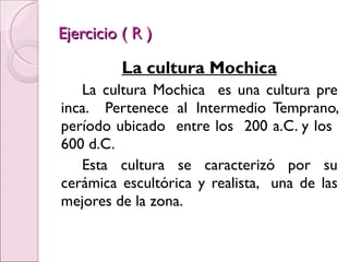 Ejercicio ( R ) La cultura Mochica La cultura Mochica  es una cultura pre inca.  Pertenece al Intermedio Temprano, período ubicado  entre los  200 a.C. y los  600 d.C. Esta cultura se caracterizó por su cerámica escultórica y realista,  una de las mejores de la zona. 