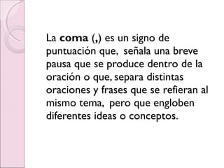 La  coma  ( , ) es un signo de puntuación que,  señala una breve pausa que se produce dentro de la oración o que, separa distintas oraciones y frases que se refieran al mismo tema,  pero que engloben diferentes ideas o conceptos. 