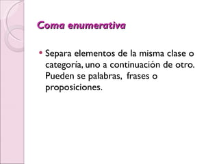 Coma enumerativa Separa elementos de la misma clase o categoría, uno a continuación de otro. Pueden se palabras,  frases o proposiciones.   