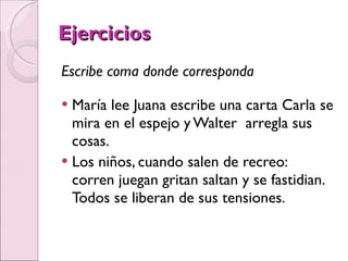 Ejercicios Escribe coma donde corresponda María lee Juana escribe una carta Carla se mira en el espejo y Walter  arregla sus cosas. Los niños, cuando salen de recreo:  corren juegan gritan saltan y se fastidian. Todos se liberan de sus tensiones. 