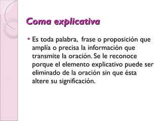 Coma explicativa Es toda palabra,  frase o proposición que amplía o precisa la información que transmite la oración. Se le reconoce porque el elemento explicativo puede ser eliminado de la oración sin que ésta altere su significación. 