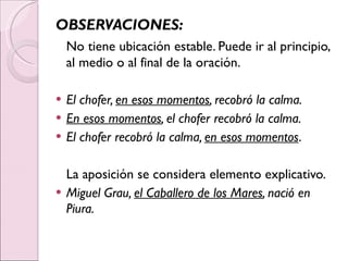 OBSERVACIONES: No tiene ubicación estable. Puede ir al principio, al medio o al final de la oración. El chofer,  en esos momentos , recobró la calma. En esos momentos , el chofer recobró la calma. El chofer recobró la calma,  en esos momentos . La aposición se considera elemento explicativo. Miguel Grau,  el Caballero de los Mares , nació en Piura. 