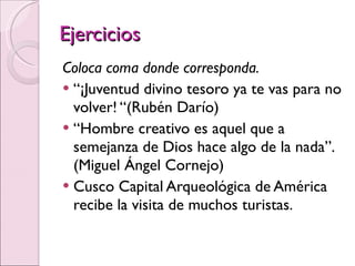Ejercicios Coloca coma donde corresponda. “ ¡Juventud divino tesoro ya te vas para no volver! “(Rubén Darío) “ Hombre creativo es aquel que a semejanza de Dios hace algo de la nada”. (Miguel Ángel Cornejo)  Cusco Capital Arqueológica de América recibe la visita de muchos turistas. 