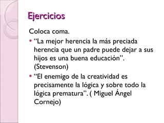 Ejercicios Coloca coma. “ La mejor herencia la más preciada herencia que un padre puede dejar a sus hijos es una buena educación”. (Stevenson) “ El enemigo de la creatividad es precisamente la lógica y sobre todo la lógica prematura”. ( Miguel Ángel Cornejo) 