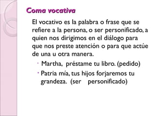 Coma vocativa El vocativo es la palabra o frase que se refiere a la persona, o ser personificado, a quien nos dirigimos en el diálogo para que nos preste atención o para que actúe de una u otra manera. Martha,  préstame tu libro. (pedido) Patria mía, tus hijos forjaremos tu grandeza.  (ser  personificado) 