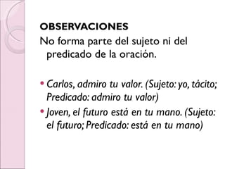 OBSERVACIONES No forma parte del sujeto ni del predicado de la oración. Carlos, admiro tu valor. (Sujeto: yo, tácito; Predicado: admiro tu valor) Joven, el futuro está en tu mano. (Sujeto: el futuro; Predicado: está en tu mano) 