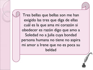 Tres bellas que bellas son me han exigido las tres que diga de ellas cuál es la que ama mi corazón si obedecer es razón digo que amo a Soledad no a Julia cuya bondad persona humana no tiene no aspira mi amor a Irene que no es poca su beldad 