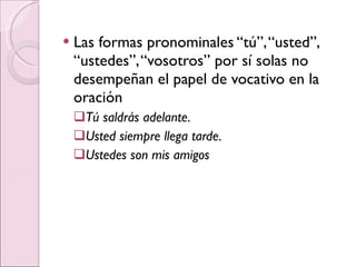 Las formas pronominales “tú”, “usted”, “ustedes”, “vosotros” por sí solas no desempeñan el papel de vocativo en la oración Tú saldrás adelante. Usted siempre llega tarde. Ustedes son mis amigos 