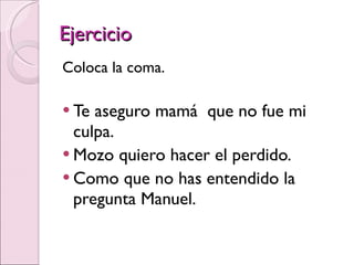 Ejercicio Coloca la coma. Te aseguro mamá  que no fue mi culpa. Mozo quiero hacer el perdido. Como que no has entendido la pregunta Manuel. 