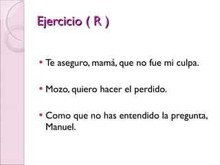 Ejercicio ( R ) Te aseguro, mamá, que no fue mi culpa. Mozo, quiero hacer el perdido. Como que no has entendido la pregunta, Manuel. 