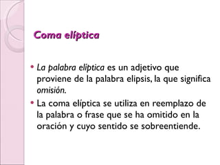 Coma elíptica La palabra elíptica  es un adjetivo que proviene de la palabra elipsis, la que significa  omisión. La coma elíptica se utiliza en reemplazo de la palabra o frase que se ha omitido en la oración y cuyo sentido se sobreentiende.   