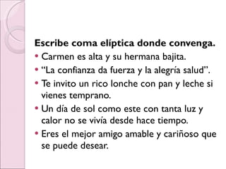 Escribe coma elíptica donde convenga. Carmen es alta y su hermana bajita. “ La confianza da fuerza y la alegría salud”. Te invito un rico lonche con pan y leche si vienes temprano. Un día de sol como este con tanta luz y calor no se vivía desde hace tiempo. Eres el mejor amigo amable y cariñoso que se puede desear. 